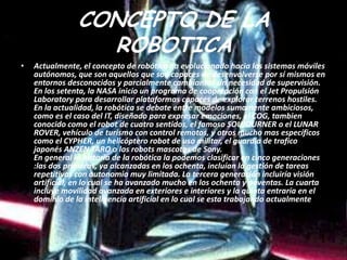 CONCEPTO DE LA
                  ROBOTICA
•   Actualmente, el concepto de robótica ha evolucionado hacia los sistemas móviles
    autónomos, que son aquellos que son capaces de desenvolverse por sí mismos en
    entornos desconocidos y parcialmente cambiantes sin necesidad de supervisión.
    En los setenta, la NASA inicio un programa de cooperación con el Jet Propulsión
    Laboratory para desarrollar plataformas capaces de explorar terrenos hostiles.
    En la actualidad, la robótica se debate entre modelos sumamente ambiciosos,
    como es el caso del IT, diseñado para expresar emociones, el COG, tambien
    conocido como el robot de cuatro sentidos, el famoso SOUJOURNER o el LUNAR
    ROVER, vehículo de turismo con control remotos, y otros mucho mas específicos
    como el CYPHER, un helicóptero robot de uso militar, el guardia de trafico
    japonés ANZEN TARO o los robots mascotas de Sony.
    En general la historia de la robótica la podemos clasificar en cinco generaciones
    :las dos primeras, ya alcanzadas en los ochenta, incluían la gestión de tareas
    repetitivas con autonomía muy limitada. La tercera generación incluiría visión
    artificial, en lo cual se ha avanzado mucho en los ochenta y noventas. La cuarta
    incluye movilidad avanzada en exteriores e interiores y la quinta entraría en el
    dominio de la inteligencia artificial en lo cual se esta trabajando actualmente.
 