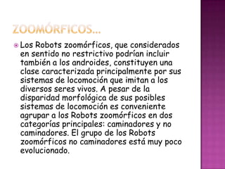  LosRobots zoomórficos, que considerados
 en sentido no restrictivo podrían incluir
 también a los androides, constituyen una
 clase caracterizada principalmente por sus
 sistemas de locomoción que imitan a los
 diversos seres vivos. A pesar de la
 disparidad morfológica de sus posibles
 sistemas de locomoción es conveniente
 agrupar a los Robots zoomórficos en dos
 categorías principales: caminadores y no
 caminadores. El grupo de los Robots
 zoomórficos no caminadores está muy poco
 evolucionado.
 