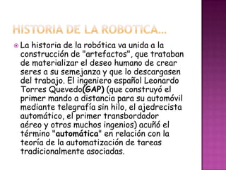  Lahistoria de la robótica va unida a la
 construcción de "artefactos", que trataban
 de materializar el deseo humano de crear
 seres a su semejanza y que lo descargasen
 del trabajo. El ingeniero español Leonardo
 Torres Quevedo(GAP) (que construyó el
 primer mando a distancia para su automóvil
 mediante telegrafía sin hilo, el ajedrecista
 automático, el primer transbordador
 aéreo y otros muchos ingenios) acuñó el
 término "automática" en relación con la
 teoría de la automatización de tareas
 tradicionalmente asociadas.
 