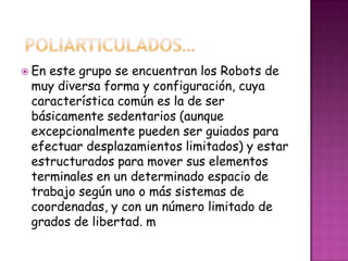  Eneste grupo se encuentran los Robots de
 muy diversa forma y configuración, cuya
 característica común es la de ser
 básicamente sedentarios (aunque
 excepcionalmente pueden ser guiados para
 efectuar desplazamientos limitados) y estar
 estructurados para mover sus elementos
 terminales en un determinado espacio de
 trabajo según uno o más sistemas de
 coordenadas, y con un número limitado de
 grados de libertad. m
 