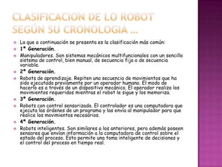    La que a continuación se presenta es la clasificación más común:
   1ª Generación.
   Manipuladores. Son sistemas mecánicos multifuncionales con un sencillo
    sistema de control, bien manual, de secuencia fija o de secuencia
    variable.
   2ª Generación.
   Robots de aprendizaje. Repiten una secuencia de movimientos que ha
    sido ejecutada previamente por un operador humano. El modo de
    hacerlo es a través de un dispositivo mecánico. El operador realiza los
    movimientos requeridos mientras el robot le sigue y los memoriza.
   3ª Generación.
   Robots con control sensorizado. El controlador es una computadora que
    ejecuta las órdenes de un programa y las envía al manipulador para que
    realice los movimientos necesarios.
   4ª Generación.
   Robots inteligentes. Son similares a los anteriores, pero además poseen
    sensores que envían información a la computadora de control sobre el
    estado del proceso. Esto permite una toma inteligente de decisiones y
    el control del proceso en tiempo real.
 