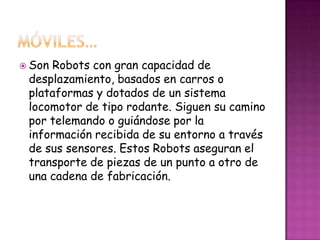  SonRobots con gran capacidad de
 desplazamiento, basados en carros o
 plataformas y dotados de un sistema
 locomotor de tipo rodante. Siguen su camino
 por telemando o guiándose por la
 información recibida de su entorno a través
 de sus sensores. Estos Robots aseguran el
 transporte de piezas de un punto a otro de
 una cadena de fabricación.
 
