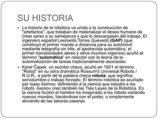 SU HISTORIA
 La historia de la robótica va unida a la construcción de
  "artefactos", que trataban de materializar el deseo humano de
  crear seres a su semejanza y que lo descargasen del trabajo. El
  ingeniero español Leonardo Torres Quevedo (GAP) (que
  construyó el primer mando a distancia para su automóvil
  mediante telegrafía sin hilo, el ajedrecista automático, el
  primer transbordador aéreo y otros muchos ingenios) acuñó el
  término "automática" en relación con la teoría de la
  automatización de tareas tradicionalmente asociadas.
 Karel Čapek, un escritor checo, acuñó en 1921 el término
  "Robot" en su obra dramática Rossum's Universal Robots /
  R.U.R., a partir de la palabra checa robota, que significa
  servidumbre o trabajo forzado. El término robótica es acuñado
  por Isaac Asimov, definiendo a la ciencia que estudia a los
  robots. Asimov creó también las Tres Leyes de la Robótica. En
  la ciencia ficción el hombre ha imaginado a los robots visitando
  nuevos mundos, haciéndose con el poder, o simplemente
  aliviando de las labores caseras.
 
