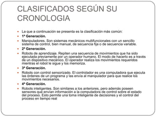 CLASIFICADOS SEGÚN SU
CRONOLOGIA
   La que a continuación se presenta es la clasificación más común:
   1ª Generación.
   Manipuladores. Son sistemas mecánicos multifuncionales con un sencillo
    sistema de control, bien manual, de secuencia fija o de secuencia variable.
   2ª Generación.
   Robots de aprendizaje. Repiten una secuencia de movimientos que ha sido
    ejecutada previamente por un operador humano. El modo de hacerlo es a través
    de un dispositivo mecánico. El operador realiza los movimientos requeridos
    mientras el robot le sigue y los memoriza.
   3ª Generación.
   Robots con control sensorizado. El controlador es una computadora que ejecuta
    las órdenes de un programa y las envía al manipulador para que realice los
    movimientos necesarios.
   4ª Generación.
   Robots inteligentes. Son similares a los anteriores, pero además poseen
    sensores que envían información a la computadora de control sobre el estado
    del proceso. Esto permite una toma inteligente de decisiones y el control del
    proceso en tiempo real
 