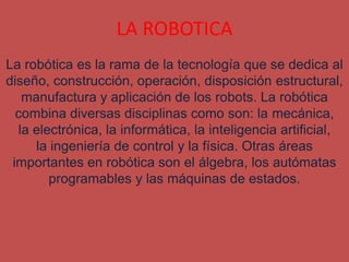 LA ROBOTICA
La robótica es la rama de la tecnología que se dedica al
diseño, construcción, operación, disposición estructural,
   manufactura y aplicación de los robots. La robótica
  combina diversas disciplinas como son: la mecánica,
  la electrónica, la informática, la inteligencia artificial,
     la ingeniería de control y la física. Otras áreas
 importantes en robótica son el álgebra, los autómatas
        programables y las máquinas de estados.
 