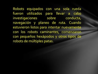 Robots equipados con una sola rueda
fueron utilizados para llevar a cabo
investigaciones       sobre       conducta,
navegación y planeo de ruta. Cuando
estuvieron listos para intentar nuevamente
con los robots caminantes, comenzaron
con pequeños hexápodos y otros tipos de
robots de múltiples patas.
 