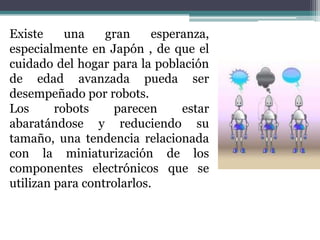 Existe     una    gran     esperanza,
especialmente en Japón , de que el
cuidado del hogar para la población
de edad avanzada pueda ser
desempeñado por robots.
Los      robots    parecen      estar
abaratándose y reduciendo su
tamaño, una tendencia relacionada
con la miniaturización de los
componentes electrónicos que se
utilizan para controlarlos.
 