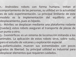1.- Androides: robots con forma humana. Imitan el
comportamiento de las personas, su utilidad en la actualidad
es de solo experimentación. La principal limitante de este
modelo es la implementación del equilibrio en el
desplazamiento, pues es bípedo.
2.- Móviles: se desplazan mediante una plataforma rodante
(ruedas); estos robots aseguran el transporte de piezas de
un punto a otro.
3.- Zoomórficos: es un sistema de locomoción imitando a los
animales. La aplicación de estos robots sirve, sobre todo,
para el estudio de volcanes y exploración espacial.
4.-poliarticulados mueven sus extremidades con pocos
grados de libertad. Su principal utilidad es industrial para
desplazar elementos que requieren cuidados.
 