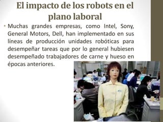 El impacto de los robots en el
           plano laboral
• Muchas grandes empresas, como Intel, Sony,
  General Motors, Dell, han implementado en sus
  líneas de producción unidades robóticas para
  desempeñar tareas que por lo general hubiesen
  desempeñado trabajadores de carne y hueso en
  épocas anteriores.
 