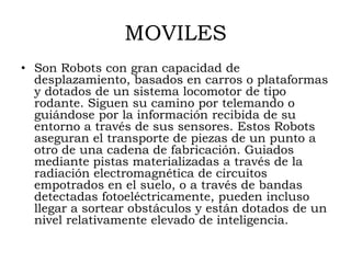 MOVILES
• Son Robots con gran capacidad de
  desplazamiento, basados en carros o plataformas
  y dotados de un sistema locomotor de tipo
  rodante. Siguen su camino por telemando o
  guiándose por la información recibida de su
  entorno a través de sus sensores. Estos Robots
  aseguran el transporte de piezas de un punto a
  otro de una cadena de fabricación. Guiados
  mediante pistas materializadas a través de la
  radiación electromagnética de circuitos
  empotrados en el suelo, o a través de bandas
  detectadas fotoeléctricamente, pueden incluso
  llegar a sortear obstáculos y están dotados de un
  nivel relativamente elevado de inteligencia.
 