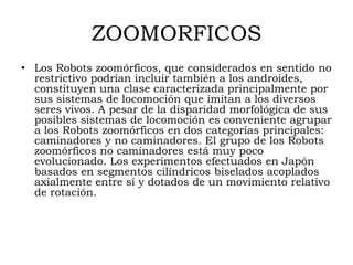 ZOOMORFICOS
• Los Robots zoomórficos, que considerados en sentido no
  restrictivo podrían incluir también a los androides,
  constituyen una clase caracterizada principalmente por
  sus sistemas de locomoción que imitan a los diversos
  seres vivos. A pesar de la disparidad morfológica de sus
  posibles sistemas de locomoción es conveniente agrupar
  a los Robots zoomórficos en dos categorías principales:
  caminadores y no caminadores. El grupo de los Robots
  zoomórficos no caminadores está muy poco
  evolucionado. Los experimentos efectuados en Japón
  basados en segmentos cilíndricos biselados acoplados
  axialmente entre sí y dotados de un movimiento relativo
  de rotación.
 