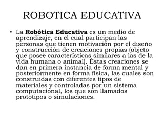 ROBOTICA EDUCATIVA
• La Robótica Educativa es un medio de
  aprendizaje, en el cual participan las
  personas que tienen motivación por el diseño
  y construcción de creaciones propias (objeto
  que posee características similares a las de la
  vida humana o animal). Éstas creaciones se
  dan en primera instancia de forma mental y
  posteriormente en forma física, las cuales son
  construidas con diferentes tipos de
  materiales y controladas por un sistema
  computacional, los que son llamados
  prototipos o simulaciones.
 