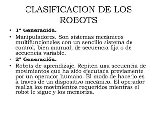 CLASIFICACION DE LOS
            ROBOTS
• 1ª Generación.
• Manipuladores. Son sistemas mecánicos
  multifuncionales con un sencillo sistema de
  control, bien manual, de secuencia fija o de
  secuencia variable.
• 2ª Generación.
• Robots de aprendizaje. Repiten una secuencia de
  movimientos que ha sido ejecutada previamente
  por un operador humano. El modo de hacerlo es
  a través de un dispositivo mecánico. El operador
  realiza los movimientos requeridos mientras el
  robot le sigue y los memoriza.
 
