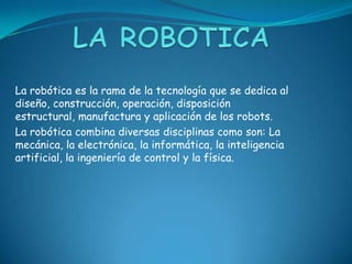 La robótica es la rama de la tecnología que se dedica al
diseño, construcción, operación, disposición
estructural, manufactura y aplicación de los robots.
La robótica combina diversas disciplinas como son: La
mecánica, la electrónica, la informática, la inteligencia
artificial, la ingeniería de control y la física.
 