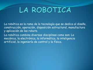 La robótica es la rama de la tecnología que se dedica al diseño,
construcción, operación, disposición estructural, manufactura
y aplicación de los robots.
La robótica combina diversas disciplinas como son: La
mecánica, la electrónica, la informática, la inteligencia
artificial, la ingeniería de control y la física.
 