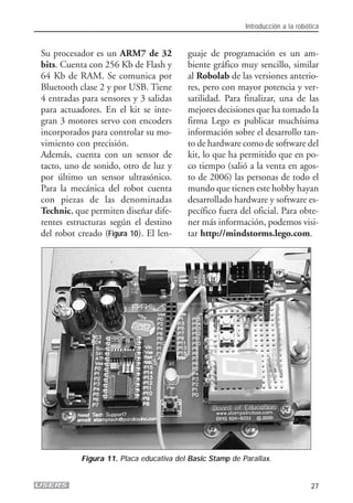 Su procesador es un ARM7 de 32
bits. Cuenta con 256 Kb de Flash y
64 Kb de RAM. Se comunica por
Bluetooth clase 2 y por USB. Tiene
4 entradas para sensores y 3 salidas
para actuadores. En el kit se inte-
gran 3 motores servo con encoders
incorporados para controlar su mo-
vimiento con precisión.
Además, cuenta con un sensor de
tacto, uno de sonido, otro de luz y
por último un sensor ultrasónico.
Para la mecánica del robot cuenta
con piezas de las denominadas
Technic, que permiten diseñar dife-
rentes estructuras según el destino
del robot creado (Figura 10). El len-
guaje de programación es un am-
biente gráfico muy sencillo, similar
al Robolab de las versiones anterio-
res, pero con mayor potencia y ver-
satilidad. Para finalizar, una de las
mejores decisiones que ha tomado la
firma Lego es publicar muchísima
información sobre el desarrollo tan-
to de hardware como de software del
kit, lo que ha permitido que en po-
co tiempo (salió a la venta en agos-
to de 2006) las personas de todo el
mundo que tienen este hobby hayan
desarrollado hardware y software es-
pecífico fuera del oficial. Para obte-
ner más información, podemos visi-
tar http://mindstorms.lego.com.
Introducción a la robótica
27
Figura 11. Placa educativa del Basic Stamp de Parallax.
01_ROBOTICA.qxd 24/10/2007 02:02 p.m. PÆgina 27
 