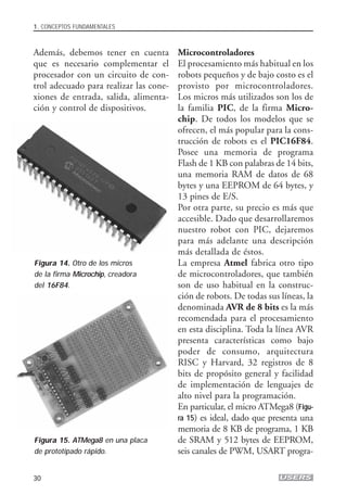 Además, debemos tener en cuenta
que es necesario complementar el
procesador con un circuito de con-
trol adecuado para realizar las cone-
xiones de entrada, salida, alimenta-
ción y control de dispositivos.
Microcontroladores
El procesamiento más habitual en los
robots pequeños y de bajo costo es el
provisto por microcontroladores.
Los micros más utilizados son los de
la familia PIC, de la firma Micro-
chip. De todos los modelos que se
ofrecen, el más popular para la cons-
trucción de robots es el PIC16F84.
Posee una memoria de programa
Flash de 1 KB con palabras de 14 bits,
una memoria RAM de datos de 68
bytes y una EEPROM de 64 bytes, y
13 pines de E/S.
Por otra parte, su precio es más que
accesible. Dado que desarrollaremos
nuestro robot con PIC, dejaremos
para más adelante una descripción
más detallada de éstos.
La empresa Atmel fabrica otro tipo
de microcontroladores, que también
son de uso habitual en la construc-
ción de robots. De todas sus líneas, la
denominada AVR de 8 bits es la más
recomendada para el procesamiento
en esta disciplina. Toda la línea AVR
presenta características como bajo
poder de consumo, arquitectura
RISC y Harvard, 32 registros de 8
bits de propósito general y facilidad
de implementación de lenguajes de
alto nivel para la programación.
En particular, el micro ATMega8 (Figu-
ra 15) es ideal, dado que presenta una
memoria de 8 KB de programa, 1 KB
de SRAM y 512 bytes de EEPROM,
seis canales de PWM, USART progra-
1. CONCEPTOS FUNDAMENTALES
30
Figura 14. Otro de los micros
de la firma Microchip, creadora
del 16F84.
Figura 15. ATMega8 en una placa
de prototipado rápido.
01_ROBOTICA.qxd 24/10/2007 02:02 p.m. PÆgina 30
 
