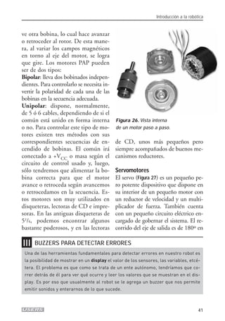❘❘❘
ve otra bobina, lo cual hace avanzar
o retroceder al rotor. De esta mane-
ra, al variar los campos magnéticos
en torno al eje del motor, se logra
que gire. Los motores PAP pueden
ser de dos tipos:
Bipolar: lleva dos bobinados indepen-
dientes. Para controlarlo se necesita in-
vertir la polaridad de cada una de las
bobinas en la secuencia adecuada.
Unipolar: dispone, normalmente,
de 5 ó 6 cables, dependiendo de si el
común está unido en forma interna
o no. Para controlar este tipo de mo-
tores existen tres métodos con sus
correspondientes secuencias de en-
cendido de bobinas. El común irá
conectado a +VCC o masa según el
circuito de control usado y, luego,
sólo tendremos que alimentar la bo-
bina correcta para que el motor
avance o retroceda según avancemos
o retrocedamos en la secuencia. Es-
tos motores son muy utilizados en
disqueteras, lectoras de CD e impre-
soras. En las antiguas disqueteras de
51/4, podemos encontrar algunos
bastante poderosos, y en las lectoras
de CD, unos más pequeños pero
siempre acompañados de buenos me-
canismos reductores.
Servomotores
El servo (Figura 27) es un pequeño pe-
ro potente dispositivo que dispone en
su interior de un pequeño motor con
un reductor de velocidad y un multi-
plicador de fuerza. También cuenta
con un pequeño circuito eléctrico en-
cargado de gobernar el sistema. El re-
corrido del eje de salida es de 180º en
Introducción a la robótica
41
Figura 26. Vista interna
de un motor paso a paso.
Una de las herramientas fundamentales para detectar errores en nuestro robot es
la posibilidad de mostrar en un display el valor de los sensores, las variables, etcé-
tera. El problema es que como se trata de un ente autónomo, tendríamos que co-
rrer detrás de él para ver qué ocurre y leer los valores que se muestran en el dis-
play. Es por eso que usualmente al robot se le agrega un buzzer que nos permite
emitir sonidos y enterarnos de lo que sucede.
BUZZERS PARA DETECTAR ERRORES
01_ROBOTICA.qxd 24/10/2007 02:02 p.m. PÆgina 41
 