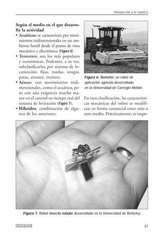 Según el medio en el que desarro-
lla la actividad
• Acuáticos: se caracterizan por movi-
mientos tridimensionales en un am-
biente hostil desde el punto de vista
mecánico y electrónico (Figura 8).
• Terrestres: son los más populares
y económicos. Podemos, a su vez,
subclasificarlos por sistema de lo-
comoción: fijos, ruedas, orugas,
patas, arrastre, etcétera.
• Aéreos: con movimientos tridi-
mensionales, como el acuático, pe-
ro con una exigencia mucho ma-
yor en el control en tiempo real del
sistema de levitación (Figura 7).
• Híbridos: combinación de algu-
nos de los anteriores.
En esta clasificación, las característi-
cas mecánicas del robot se modifi-
can en forma sustancial entre uno u
otro medio. Prácticamente, es impo-
Introducción a la robótica
21
Figura 6. Demeter, un robot de
aplicación agrícola desarrollado
en la Universidad de Carnegie Mellon.
Figura 7. Robot insecto volador desarrollado en la Universidad de Berkeley.
01_ROBOTICA.qxd 24/10/2007 02:02 p.m. PÆgina 21
 