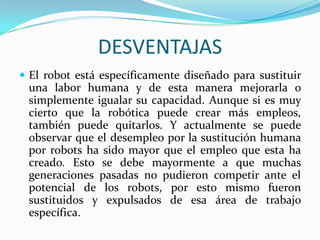 DESVENTAJAS
 El robot está específicamente diseñado para sustituir
una labor humana y de esta manera mejorarla o
simplemente igualar su capacidad. Aunque si es muy
cierto que la robótica puede crear más empleos,
también puede quitarlos. Y actualmente se puede
observar que el desempleo por la sustitución humana
por robots ha sido mayor que el empleo que esta ha
creado. Esto se debe mayormente a que muchas
generaciones pasadas no pudieron competir ante el
potencial de los robots, por esto mismo fueron
sustituidos y expulsados de esa área de trabajo
específica.
 