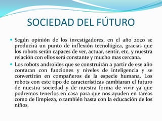 SOCIEDAD DEL FÚTURO
 Según opinión de los investigadores, en el año 2020 se
producirá un punto de inflexión tecnológica, gracias que
los robots serán capaces de ver, actuar, sentir, etc, y nuestra
relación con ellos será constante y mucho mas cercana.
 Los robots androides que se construirán a partir de ese año
contaran con funciones y niveles de inteligencia y se
convertirán en compañeros de la especie humana. Los
robots con este tipo de características cambiaran el futuro
de nuestra sociedad y de nuestra forma de vivir ya que
podremos tenerlos en casa para que nos ayuden en tareas
como de limpieza, o también hasta con la educación de los
niños.
 