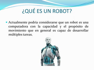 ¿QUÉ ES UN ROBOT?
 Actualmente podría considerarse que un robot es una
computadora con la capacidad y el propósito de
movimiento que en general es capaz de desarrollar
múltiples tareas.
 