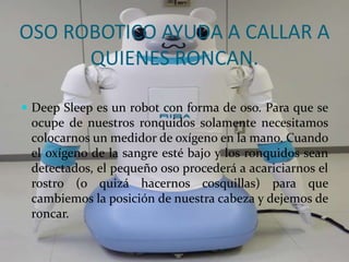 OSO ROBOTICO AYUDA A CALLAR A
QUIENES RONCAN.
 Deep Sleep es un robot con forma de oso. Para que se
ocupe de nuestros ronquidos solamente necesitamos
colocarnos un medidor de oxígeno en la mano. Cuando
el oxígeno de la sangre esté bajo y los ronquidos sean
detectados, el pequeño oso procederá a acariciarnos el
rostro (o quizá hacernos cosquillas) para que
cambiemos la posición de nuestra cabeza y dejemos de
roncar.
 