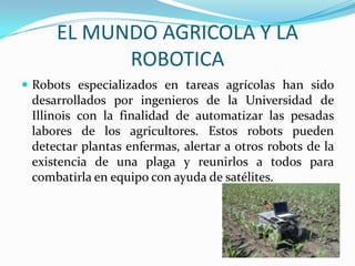 EL MUNDO AGRICOLA Y LA
ROBOTICA
 Robots especializados en tareas agrícolas han sido
desarrollados por ingenieros de la Universidad de
Illinois con la finalidad de automatizar las pesadas
labores de los agricultores. Estos robots pueden
detectar plantas enfermas, alertar a otros robots de la
existencia de una plaga y reunirlos a todos para
combatirla en equipo con ayuda de satélites.
 