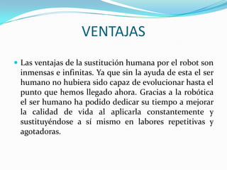 VENTAJAS
 Las ventajas de la sustitución humana por el robot son
inmensas e infinitas. Ya que sin la ayuda de esta el ser
humano no hubiera sido capaz de evolucionar hasta el
punto que hemos llegado ahora. Gracias a la robótica
el ser humano ha podido dedicar su tiempo a mejorar
la calidad de vida al aplicarla constantemente y
sustituyéndose a sí mismo en labores repetitivas y
agotadoras.
 