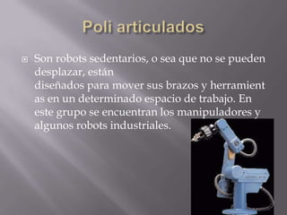  Son robots sedentarios, o sea que no se pueden
desplazar, están
diseñados para mover sus brazos y herramient
as en un determinado espacio de trabajo. En
este grupo se encuentran los manipuladores y
algunos robots industriales.
 
