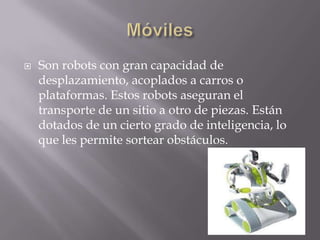  Son robots con gran capacidad de
desplazamiento, acoplados a carros o
plataformas. Estos robots aseguran el
transporte de un sitio a otro de piezas. Están
dotados de un cierto grado de inteligencia, lo
que les permite sortear obstáculos.
 