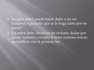  Ningún robot puede hacer daño a un ser
humano, o permitir que se le haga daño por no
actuar.
 Un robot debe obedecer las órdenes dadas por
un ser humano, excepto si éstas órdenes entran
en conflicto con la primera ley.
 