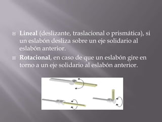  Lineal (deslizante, traslacional o prismática), si
un eslabón desliza sobre un eje solidario al
eslabón anterior.
 Rotacional, en caso de que un eslabón gire en
torno a un eje solidario al eslabón anterior.
 