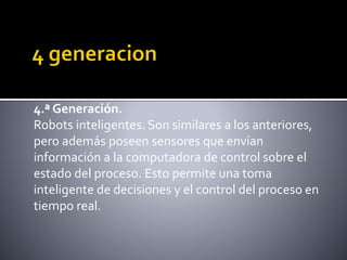 4.ª Generación.
Robots inteligentes. Son similares a los anteriores,
pero además poseen sensores que envían
información a la computadora de control sobre el
estado del proceso. Esto permite una toma
inteligente de decisiones y el control del proceso en
tiempo real.
 
