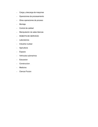 - Carga y descarga de maquinas 
- Operaciones de procesamiento 
- Otras operaciones de proceso 
- Montaje 
- Control de calidad 
- Manipulación de salas blancas 
- ROBOTS DE SERVICIO: 
- Laboratorios 
- Industria nuclear 
- Agricultura 
- Espacio 
- Vehículos submarinos 
- Educacion 
- Construccion 
- Medicina 
- Ciencia Ficcion 
 