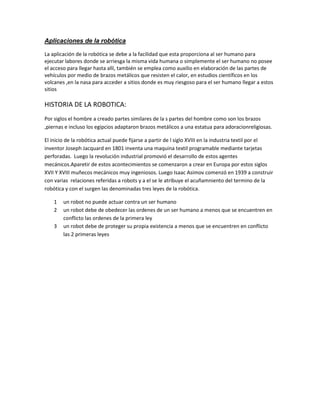 Aplicaciones de la robótica 
La aplicación de la robótica se debe a la facilidad que esta proporciona al ser humano para ejecutar labores donde se arriesga la misma vida humana o simplemente el ser humano no posee el acceso para llegar hasta allí, también se emplea como auxilio en elaboración de las partes de vehículos por medio de brazos metálicos que resisten el calor, en estudios científicos en los volcanes ,en la nasa para acceder a sitios donde es muy riesgoso para el ser humano llegar a estos sitios 
HISTORIA DE LA ROBOTICA: 
Por siglos el hombre a creado partes similares de la s partes del hombre como son los brazos ,piernas e incluso los egipcios adaptaron brazos metálicos a una estatua para adoracionreligiosas. 
El inicio de la robótica actual puede fijarse a partir de l siglo XVIII en la industria textil por el inventor Joseph Jacquard en 1801 inventa una maquina textil programable mediante tarjetas perforadas. Luego la revolución industrial promovió el desarrollo de estos agentes mecánicos.Aparetir de estos acontecimientos se comenzaron a crear en Europa por estos siglos XVII Y XVIII muñecos mecánicos muy ingeniosos. Luego Isaac Asimov comenzó en 1939 a construir con varias relaciones referidas a robots y a el se le atribuye el acuñamniento del termino de la robótica y con el surgen las denominadas tres leyes de la robótica. 
1 un robot no puede actuar contra un ser humano 
2 un robot debe de obedecer las ordenes de un ser humano a menos que se encuentren en conflicto las ordenes de la primera ley 
3 un robot debe de proteger su propia existencia a menos que se encuentren en conflicto las 2 primeras leyes 
