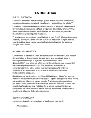 LA ROBOTICA 
QUE ES LA ROBOTICA 
La robótica es la rama de la tecnología que se dedica al diseño, construcción, 
operación, disposición estructural, manufactura y aplicación de los robots.1 2 
La robótica combina diversas disciplinas como son: la mecánica, la electrónica, 
la informática, la inteligencia artificial, la ingeniería de control y la física.3 Otras 
áreas importantes en robótica son el álgebra, los autómatas programables, 
la animatrónica y las máquinas de estados. 
El término robot se popularizó con el éxito de la obra R.U.R. (Robots Universales 
Rossum), escrita por Karel Čapek en 1920. En la traducción al inglés de dicha 
obra, la palabra checa robota, que significa trabajos forzados, fue traducida 
al inglés como robot.4 
HISTORIA DE LA ROBOTICA 
La historia de la robótica va unida a la construcción de "artefactos", que trataban 
de materializar el deseo humano de crear seres a su semejanza y que lo 
descargasen del trabajo. El ingeniero español Leonardo Torres 
Quevedo (GAP) (que construyó el primer mando a distancia para su automóvil 
mediante telegrafía sin hilo,[cita requerida] el ajedrecista automático, el 
primer transbordador aéreo y otros muchos ingenios) acuñó el término 
"automática" en relación con la teoría de la automatización de tareas 
tradicionalmente asociadas. 
Karel Čapek, un escritor checo, acuñó en 1921 el término "Robot" en su obra 
dramática Rossum's Universal Robots / R.U.R., a partir de la palabra checa robota, 
que significa servidumbre o trabajo forzado. El término robótica es acuñado 
por Isaac Asimov, definiendo a la ciencia que estudia a los robots. Asimov creó 
también las Tres Leyes de la Robótica. En la ciencia ficción el hombre ha 
imaginado a los robots visitando nuevos mundos, haciéndose con el poder, o 
simplemente aliviando de las labores caseras. 
SEGÚN SU CRONOLOGÍA 
La que a continuación se presenta es la clasificación más común: 
 1.ª Generación. 
 