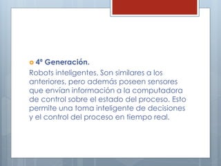  4ª Generación.
Robots inteligentes. Son similares a los
anteriores, pero además poseen sensores
que envían información a la computadora
de control sobre el estado del proceso. Esto
permite una toma inteligente de decisiones
y el control del proceso en tiempo real.
 