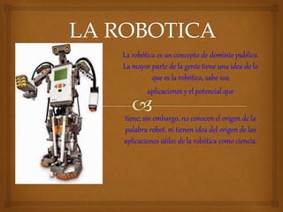 La robótica es un concepto de dominio publico.
La mayor parte de la gente tiene una idea de lo
que es la robótica, sabe sus
aplicaciones y el potencial que
tiene; sin embargo, no conocen el origen de la
palabra robot, ni tienen idea del origen de las
aplicaciones útiles de la robótica como ciencia.
 