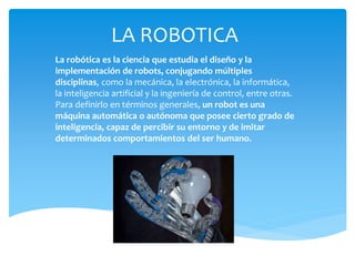 LA ROBOTICA
La robótica es la ciencia que estudia el diseño y la
implementación de robots, conjugando múltiples
disciplinas, como la mecánica, la electrónica, la informática,
la inteligencia artificial y la ingeniería de control, entre otras.
Para definirlo en términos generales, un robot es una
máquina automática o autónoma que posee cierto grado de
inteligencia, capaz de percibir su entorno y de imitar
determinados comportamientos del ser humano.
 