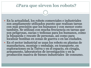 ¿Para que sirven los robots?
 En la actualidad, los robots comerciales e industriales
son ampliamente utilizados puesto que realizan tareas
con más precisión que los humanos y con menor costo
también. Se utilizan con mucha frecuencia en tareas que
son peligrosas, sucias y tediosas para los humanos, como
la búsqueda y rescate de personas, así como para
localizar bombas en zonas de guerra o en las ciudades.
 En el sector industrial se usan los robots en plantas de
manufactura, montaje y embalaje, en transporte, en
exploraciones en la Tierra y en el espacio, en cirugía,
armamento, laboratorios de investigación y en la
producción masiva de bienes industriales de consumo.
 