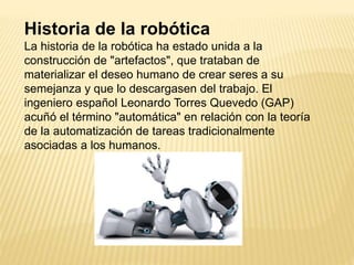 Historia de la robótica
La historia de la robótica ha estado unida a la
construcción de "artefactos", que trataban de
materializar el deseo humano de crear seres a su
semejanza y que lo descargasen del trabajo. El
ingeniero español Leonardo Torres Quevedo (GAP)
acuñó el término "automática" en relación con la teoría
de la automatización de tareas tradicionalmente
asociadas a los humanos.
 