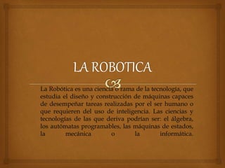 La Robótica es una ciencia o rama de la tecnología, que
estudia el diseño y construcción de máquinas capaces
de desempeñar tareas realizadas por el ser humano o
que requieren del uso de inteligencia. Las ciencias y
tecnologías de las que deriva podrían ser: el álgebra,
los autómatas programables, las máquinas de estados,
la mecánica o la informática.
 