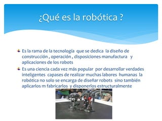 Es la rama de la tecnología que se dedica la diseño de
construcción , operación , disposiciones manufactura y
aplicaciones de los robots
Es una ciencia cada vez más popular por desarrollar verdades
inteligentes capases de realizar muchas labores humanas la
robótica no solo se encarga de diseñar robots sino también
aplicarlos m fabricarlos y disponerlos estructuralmente
¿Qué es la robótica ?
 