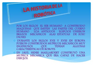  POR LOS SIGLOS EL SER HUMANO A CONSTRUIDO
MAQUINAS QUE IMITEN LAS PARTES DEL CUERPO
HUMANO . LOA ANTIGUOS EGIPCIOS UNIERON
BRAZOS MECÁNICOS ALAS ESTATUAS DE SUSU
DIOSES
 DURANTE LOS SIGLOS XVII Y XVIII EN EUROPA
FUERON CONSTRUIDOS MUÑECOS MECÁNICOS MUY
INGENIOSOS QUE TENÍAN ALGUNAS
CARACTERÍSTICAS DE ROBOTS.
 EN 1805, HENRI MAILLARDERT CONSTRUYÓ UNA
MUÑECA MECÁNICA QUE ERA CAPAZ DE HACER
DIBUJOS.
 