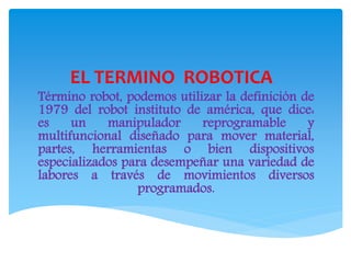 EL TERMINO ROBOTICA
Término robot, podemos utilizar la definición de
1979 del robot instituto de américa, que dice:
es un manipulador reprogramable y
multifuncional diseñado para mover material,
partes, herramientas o bien dispositivos
especializados para desempeñar una variedad de
labores a través de movimientos diversos
programados.
 