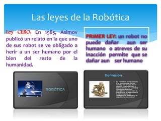 Las leyes de la Robótica
Ley CERO: En 1985, Asimov
publicó un relato en la que uno
de sus robot se ve obligado a
herir a un ser humano por el
bien del resto de la
humanidad.
PRIMER LEY: un robot no
puede dañar aun ser
humano o atreves de su
inacción permite que se
dañar aun ser humano
 