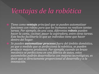  Tiene como ventaja principal que se pueden automatizar
funciones con robots para que los humanos no realicen tantas
tareas. Por ejemplo, en una casa, diferentes robots pueden
hacer la cama, cocinar, pasar la aspiradora, entre otras tareas.
Este hecho facilitaría lo que un individuo tiene que hacer
dentro del hogar.
 Se pueden automatizar procesos fuera del ámbito doméstico,
ya que a medida que se perfecciona la robótica, se pueden
producir mejores productos. Por ejemplo, cuando un brazo
mecánico se perfecciona en una fábrica de autos, estos
automóviles podrán desarrollarse con mejoras tecnológicas, es
decir que es directamente proporcional al desarrollo y a la
innovación.
 