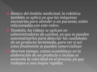  Dentro del ámbito medicinal, la robótica
también se aplica ya que las máquinas
necesarias para atender a un paciente, están
relacionadas con este rubro.
 También, los robots se aplican en
administradores de calidad, ya que se pueden
automatizarlos para detectar las cualidades
de un producto terminado, para ver si así
estos finalmente se pueden comercializar.
 Ahorran tiempo, costos económicos en la
elaboración de un producto e incluso se
aumenta la velocidad en el proceso, ya que
trabajan a una mayor rapidez.
 