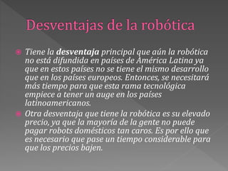  Tiene la desventaja principal que aún la robótica
no está difundida en países de América Latina ya
que en estos países no se tiene el mismo desarrollo
que en los países europeos. Entonces, se necesitará
más tiempo para que esta rama tecnológica
empiece a tener un auge en los países
latinoamericanos.
 Otra desventaja que tiene la robótica es su elevado
precio, ya que la mayoría de la gente no puede
pagar robots domésticos tan caros. Es por ello que
es necesario que pase un tiempo considerable para
que los precios bajen.
 